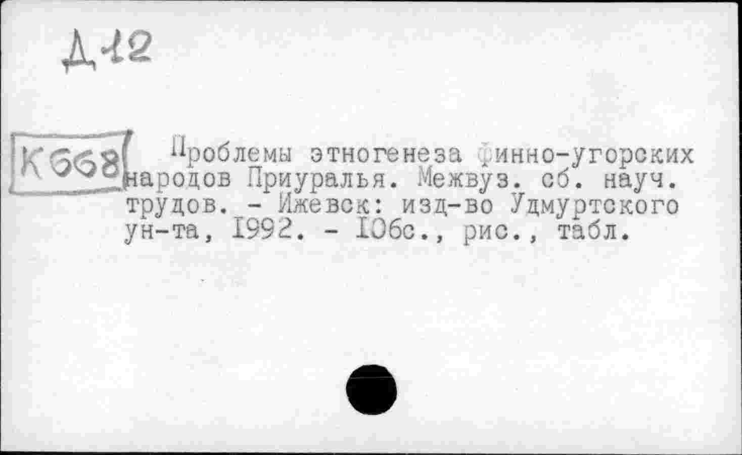 ﻿Л-І2
568
f Проблемы этногенеза ; инно-угорских народов Приуралья. Межвуз. сб. науч, трудов. - Ижевск: изд-во Удмуртского ун-та, 199г?. - 106с., рис., табл.